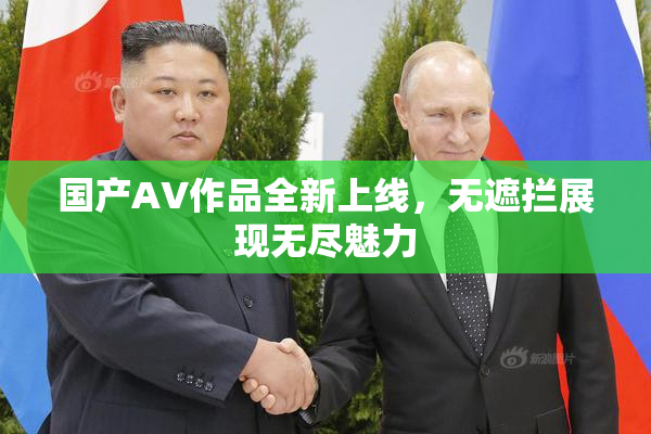 国产AV作品全新上线，无遮拦展现无尽魅力