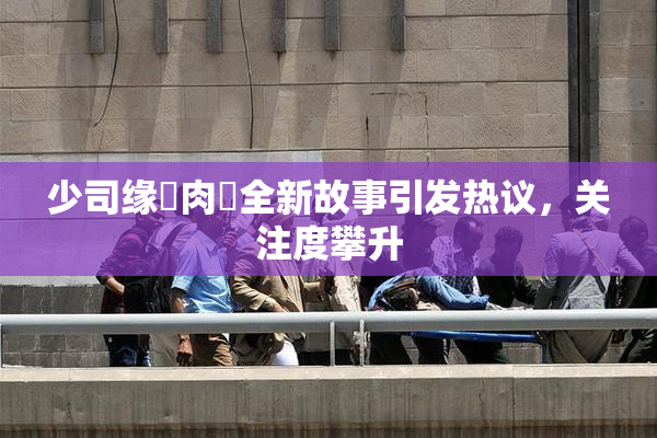 少司缘婬肉泬全新故事引发热议，关注度攀升