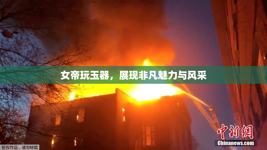 女帝玩玉器，展现非凡魅力与风采