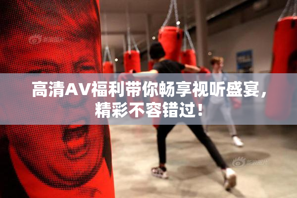 高清AV福利带你畅享视听盛宴，精彩不容错过！