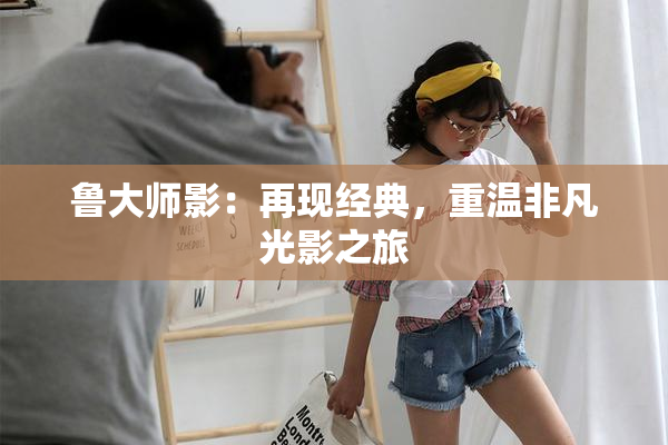 鲁大师影：再现经典，重温非凡光影之旅