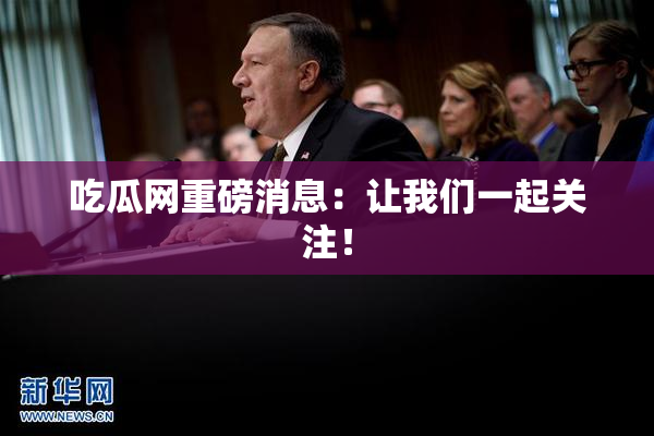 吃瓜网重磅消息：让我们一起关注！