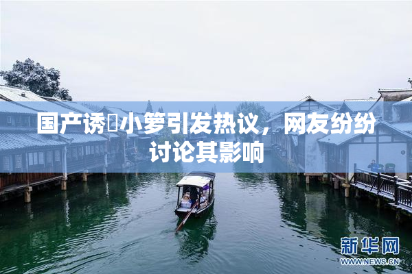 国产诱奷小箩引发热议，网友纷纷讨论其影响