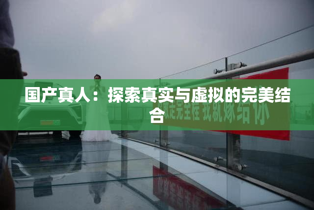 国产真人：探索真实与虚拟的完美结合