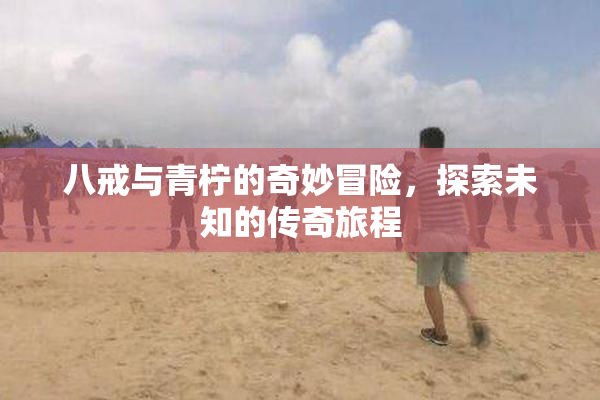 八戒与青柠的奇妙冒险，探索未知的传奇旅程