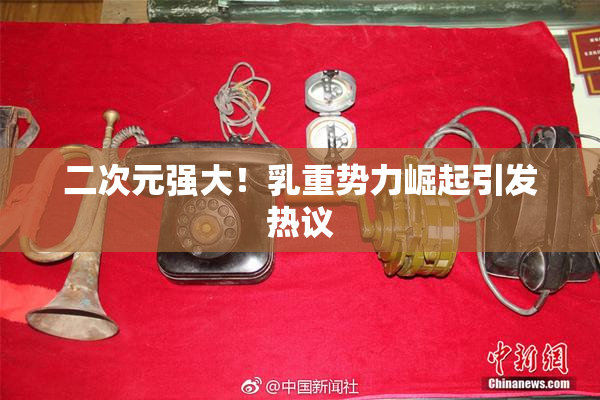 二次元强大！乳重势力崛起引发热议