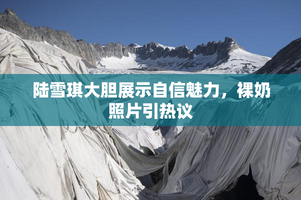 陆雪琪大胆展示自信魅力，裸奶照片引热议