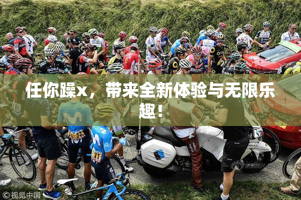 任你躁x，带来全新体验与无限乐趣！