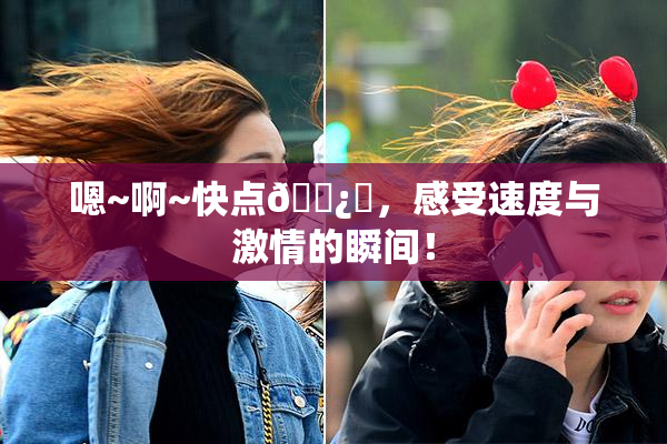 嗯~啊~快点🌿‌，感受速度与激情的瞬间！