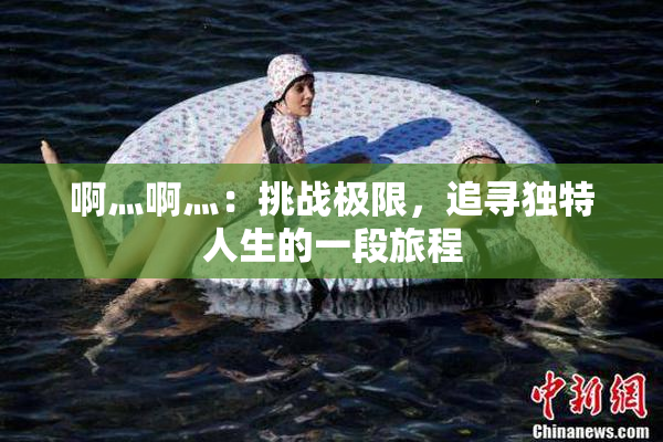 啊灬啊灬：挑战极限，追寻独特人生的一段旅程