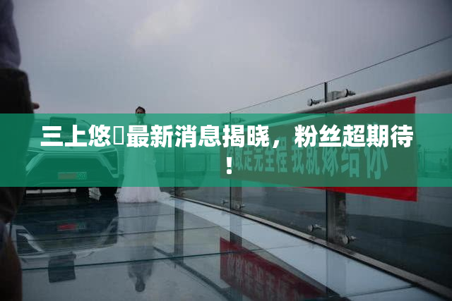 三上悠亜最新消息揭晓，粉丝超期待！
