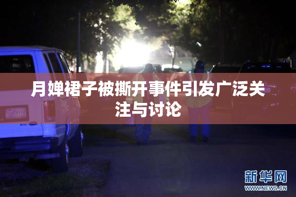 月婵裙子被撕开事件引发广泛关注与讨论