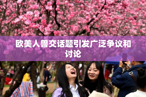 欧美人兽交话题引发广泛争议和讨论