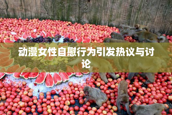 动漫女性自慰行为引发热议与讨论