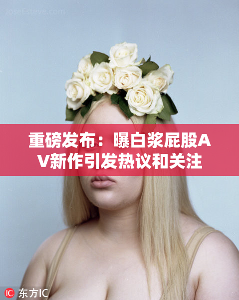 重磅发布：曝白浆屁股AV新作引发热议和关注