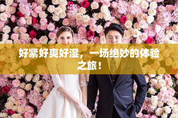 好紧好爽好湿，一场绝妙的体验之旅！