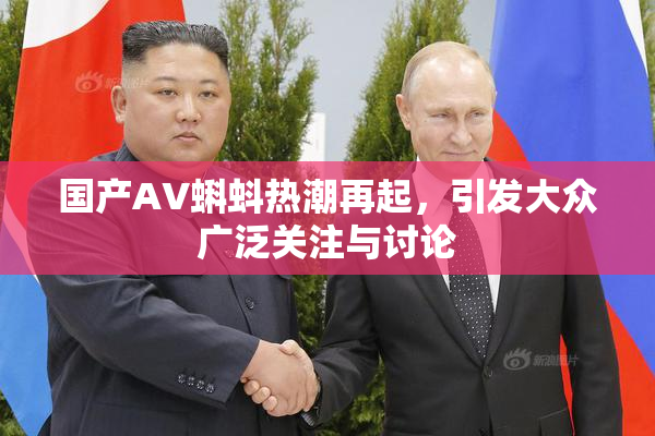 国产AV蝌蚪热潮再起，引发大众广泛关注与讨论