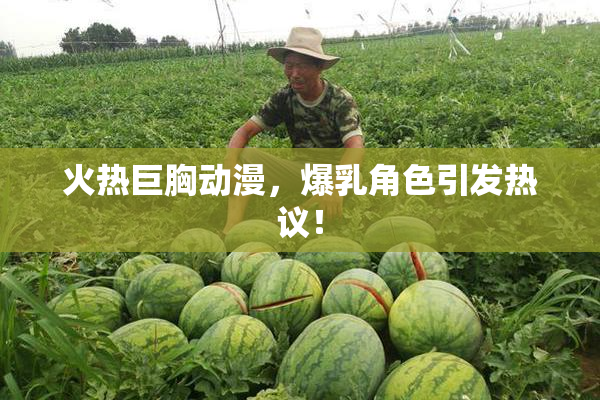 火热巨胸动漫，爆乳角色引发热议！