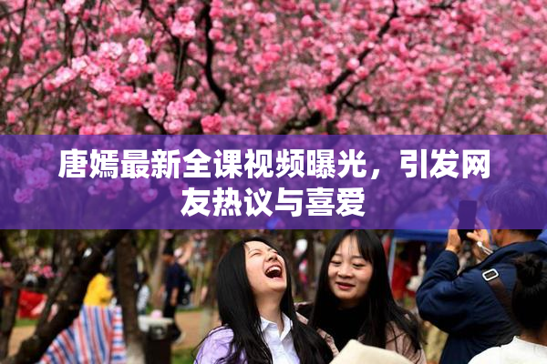 唐嫣最新全课视频曝光，引发网友热议与喜爱