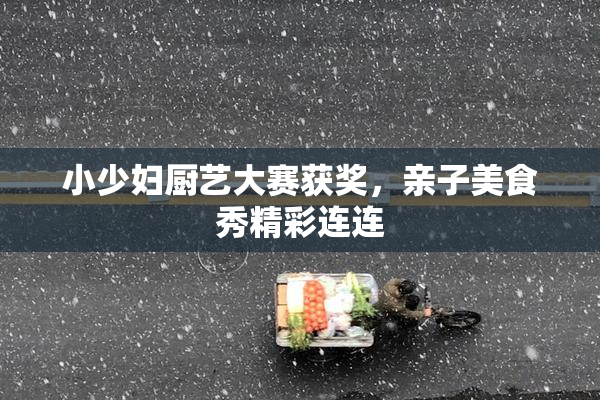 小少妇厨艺大赛获奖，亲子美食秀精彩连连