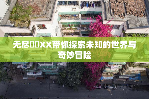 无尽❌‌XX带你探索未知的世界与奇妙冒险