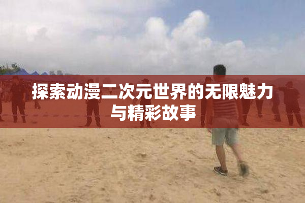 探索动漫二次元世界的无限魅力与精彩故事