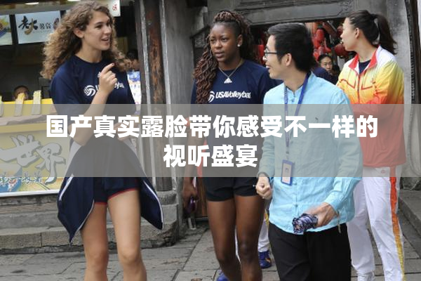 国产真实露脸带你感受不一样的视听盛宴