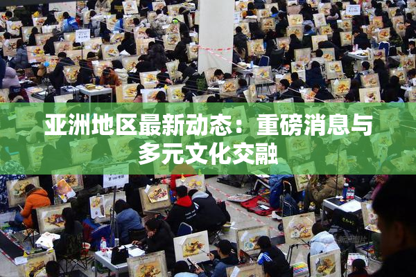 亚洲地区最新动态：重磅消息与多元文化交融