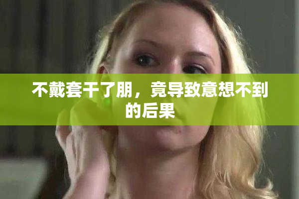 不戴套干了朋，竟导致意想不到的后果