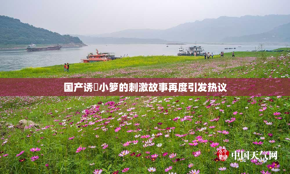 国产诱奷小箩的刺激故事再度引发热议