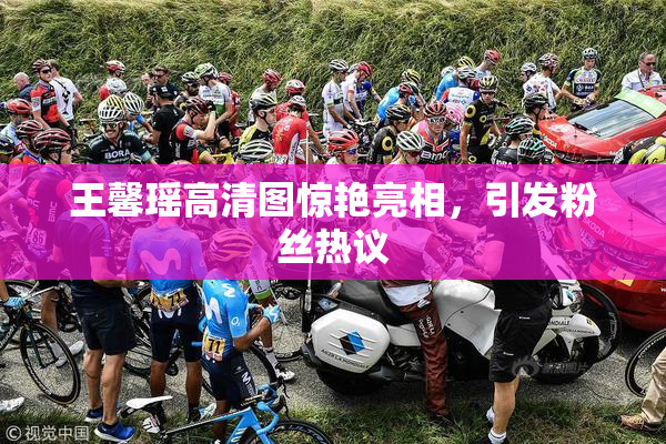 王馨瑶高清图惊艳亮相，引发粉丝热议