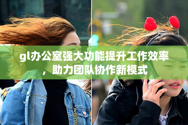gl办公室强大功能提升工作效率，助力团队协作新模式
