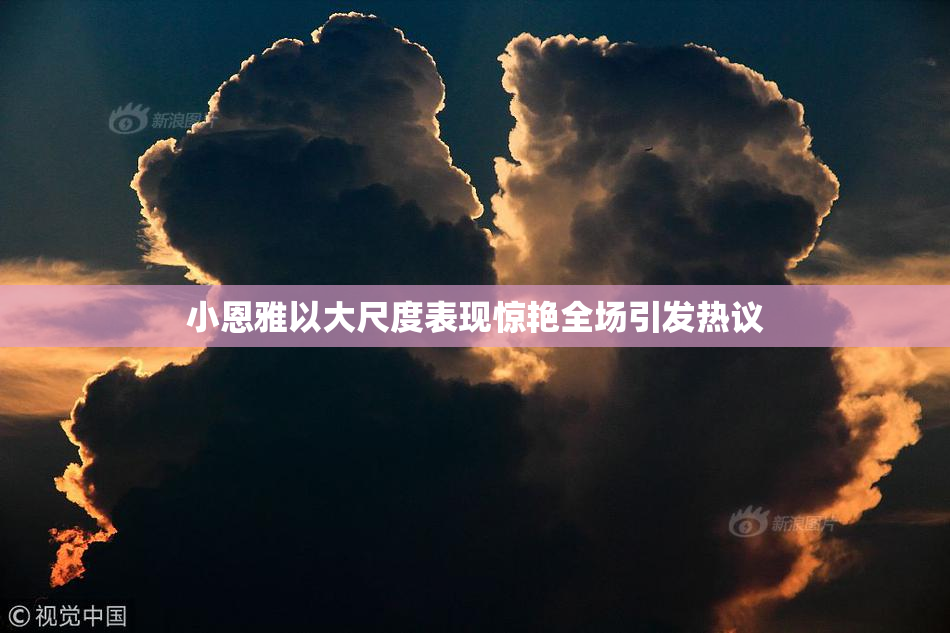 小恩雅以大尺度表现惊艳全场引发热议