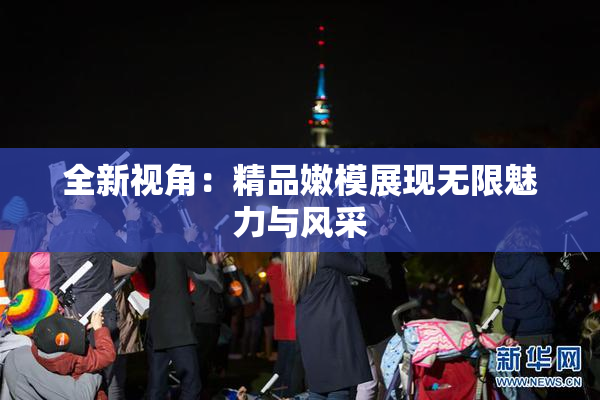 全新视角：精品嫩模展现无限魅力与风采