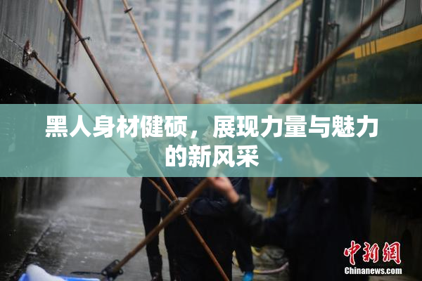 黑人身材健硕，展现力量与魅力的新风采