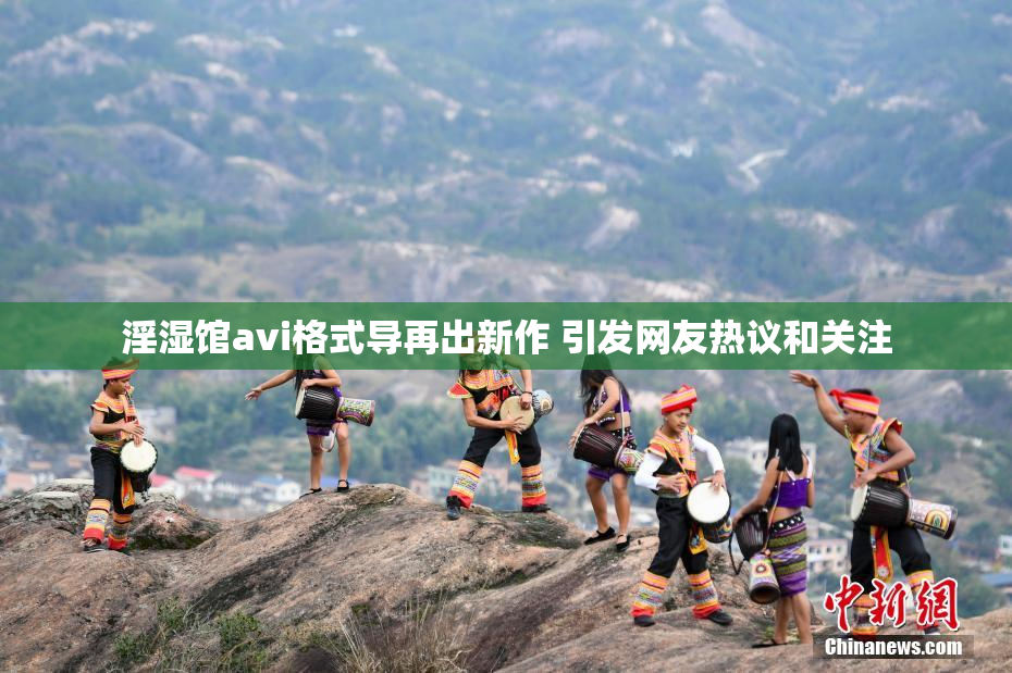 淫湿馆avi格式导再出新作 引发网友热议和关注