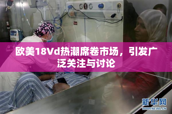 欧美18Vd热潮席卷市场，引发广泛关注与讨论