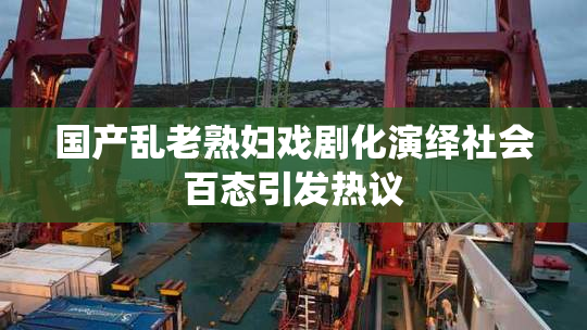 国产乱老熟妇戏剧化演绎社会百态引发热议
