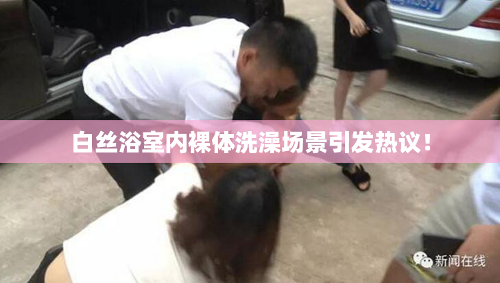 白丝浴室内裸体洗澡场景引发热议！