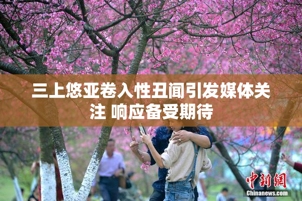 三上悠亚卷入性丑闻引发媒体关注 响应备受期待