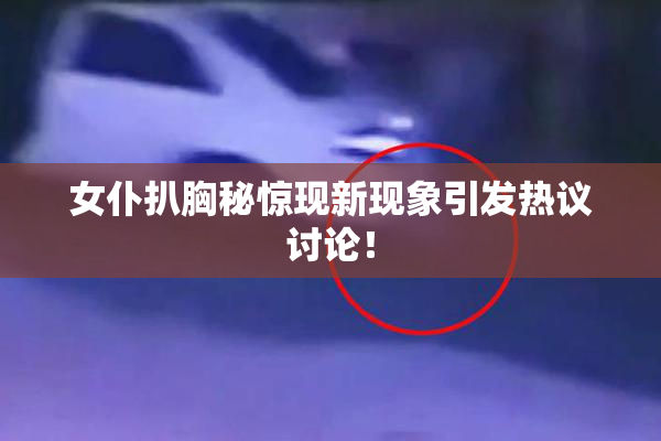 女仆扒胸秘惊现新现象引发热议讨论！