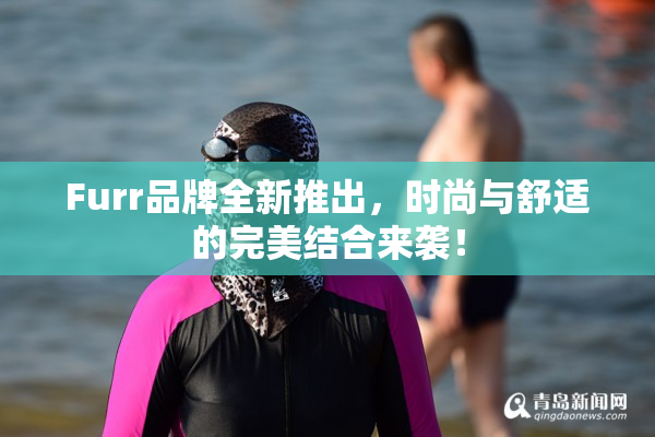 Furr品牌全新推出，时尚与舒适的完美结合来袭！