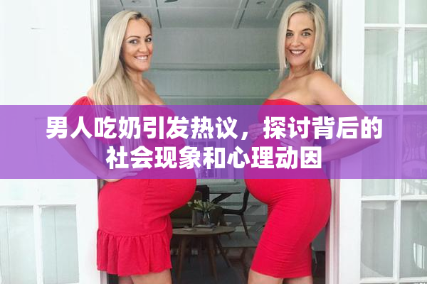 男人吃奶引发热议，探讨背后的社会现象和心理动因