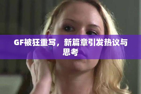 GF被狂重写，新篇章引发热议与思考