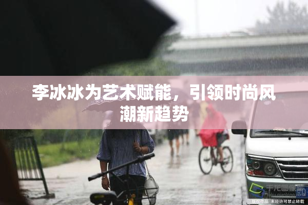 李冰冰为艺术赋能，引领时尚风潮新趋势