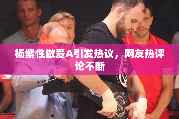 杨紫性做爰A引发热议，网友热评论不断