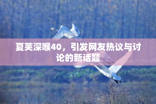 夏芙深喉40，引发网友热议与讨论的新话题