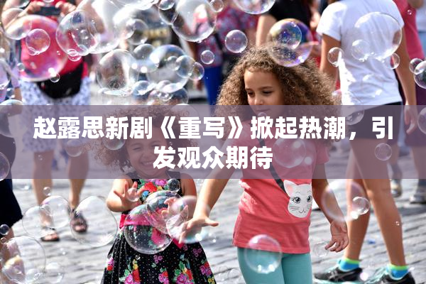 赵露思新剧《重写》掀起热潮，引发观众期待