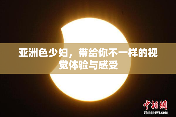 亚洲色少妇，带给你不一样的视觉体验与感受