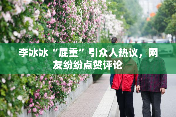李冰冰“屁重”引众人热议，网友纷纷点赞评论